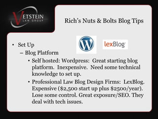 Rich’s Nuts & Bolts Blog Tips Set Up Blog Platform Self hosted: Wordpress:  Great starting blog platform.  Inexpensive.  Need some technical knowledge to set up. Professional Law Blog Design Firms:  LexBlog. Expensive ($2,500 start up plus $2500/year). Lose some control. Great exposure/SEO. They deal with tech issues. 
