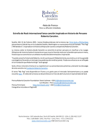Norte America: 140 Lakeside Ave. Ste A-69 Seattle, WA 98122- USA +1.206.462.5137
Peru: Calle Belén 1042, 4to Piso – Lima, Peru - +511.23422222
www.robertocarcelen.org rcf@robertocarcelen.org
-Nota de Prensa-
Para su difusión inmediata
Estrella de Rock internacional lanza canción inspirada en historia de Peruano
Roberto Carcelen.
Seattle, WA 13 de Febrero 2015. Iconos Estadounidenses de la música rap Yirim Seck y Phillip Hines
presentaronel díade hoy enla ciudadde Seattle,Washingtonsunuevapiezamusical llamada“The Flag”
(“Mi Bandera”) inspiradaenlahistoriaolímpicade nuestrocompatriotaRobertoCarcelén.
La música cubre la historia desde Carcelén se convirtió el primer peruano en clasificar a los Juegos
Olímpicosde Inviernohastael momentoenque cruzala líneade metacon la banderaperuanaenmano,
historiaque se convirtióenunsímbolomundial de determinacióne inspiración.
"Cuandoconocíla historiade Roberto,me di cuentaqueél (Roberto) teníaunavisiónyunrol muygrande
y protagónicollevandounmensaje muypoderosode rendirse jamás.Ytodoesoesfuerzose ve reflejado
enla Fundaciónque Robertodirige" Seckagregó
Seck y Hines incluirán el tema en su repertorioen sus presentacionespróximas y donarán las descargas
de esta cancióna la FundaciónRobertoCarcelen.
El tema “My flag” está disponible en ITunes y es gratis para el mercado latinoamericano y se puede
escucharaquí. El videode lamúsica se desarrollaraenel mesde abril anunció el represéntate de Seck
PrensaRobertoCarcelenFoundation: KarenLaitman–USA kli@robertocarcelen.org
LuisRosales – Perulrosales@robertocarcelen.org
PrensaYirimSeck: http://yirimseck.com/ - USA Yirim@yirimseck.com
FotografiasincluidasenPágina#2
 