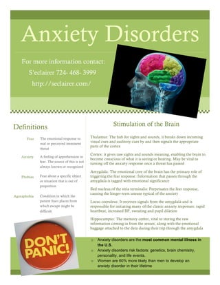 Anxiety Disorders
For more information contact:
S’eclairer 724- 468- 3999
http://seclairer.com/
Thalamus: The hub for sights and sounds, it breaks down incoming
visual cues and auditory cues by and then signals the appropriate
parts of the cortex
Cortex: it gives raw sights and sounds meaning, enabling the brain to
become conscious of what it is seeing or hearing. May be vital to
turning off the anxiety response once a threat has passed
Amygdala: The emotional core of the brain has the primary role of
triggering the fear response. Information that passes through the
amygdala is tagged with emotional significance
Bed nucleus of the stria terminalis: Perpetuates the fear response,
causing the longer-term unease typical of the anxiety
Locus coeruleus: It receives signals from the amygdala and is
responsible for initiating many of the classic anxiety responses: rapid
heartbeat, increased BP, sweating and pupil dilation
Hippocampus: The memory center, vital to storing the raw
information coming in from the senses, along with the emotional
baggage attached to the data during their trip through the amygdala
Definitions
Fear
Anxiety
Phobias
Agoraphobia
The emotional response to
real or perceived imminent
threat
A feeling of apprehension or
fear. The source of this is not
always known or recognized
Fear about a specific object
or situation that is out of
proportion
Condition in which the
patient fears places from
which escape might be
difficult
Stimulation of the Brain
o Anxiety disorders are the most common mental illness in
the U.S.
o Anxiety disorders risk factors: genetics, brain chemistry,
personality, and life events.
o Women are 60% more likely than men to develop an
anxiety disorder in their lifetime
 