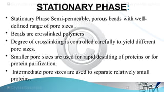 STATIONARY PHASE:
• Stationary Phase Semi-permeable, porous beads with well-
defined range of pore sizes .
• Beads are crosslinked polymers
• Degree of crosslinking is controlled carefully to yield different
pore sizes.
• Smaller pore sizes are used for rapid desalting of proteins or for
protein purification.
• Intermediate pore sizes are used to separate relatively small
proteins.
 