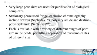 • Very large pore sizes are used for purification of biological
complexes.
• Stationary phase used for gel exclusion chromatography
include dextran (Sephadex™), polyacrylamide and dextran-
polyacrylamide (Sephacryl™).
• Each is available with a variety of different ranges of pore
size in the beads, permitting separation of macromolecules
of different size
 