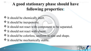 A good stationary phase should have
following properties:
 It should be chemically inert.
 It should be inexpensive.
 It should not react with component to be separated.
 It should not react with eluent.
 It should be colorless, uniform in size and shape.
 It should be mechanically stable.
 