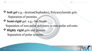  Soft gel e.g.- dextran(Sephadex), Polyacrylamide gels
Separation of proteins.
 Semi-rigid gel e.g.- bio beads
Separation of non-polar polymers in non-polar solvents.
 Highly rigid gels and glasses
Separation of polar systems.
 