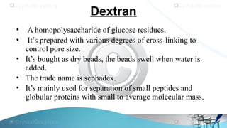 Dextran
• A homopolysaccharide of glucose residues.
• It’s prepared with various degrees of cross-linking to
control pore size.
• It’s bought as dry beads, the beads swell when water is
added.
• The trade name is sephadex.
• It’s mainly used for separation of small peptides and
globular proteins with small to average molecular mass.
 
