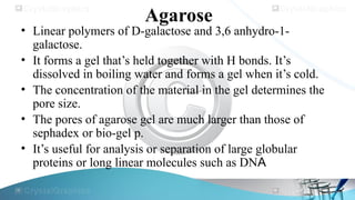 Agarose
• Linear polymers of D-galactose and 3,6 anhydro-1-
galactose.
• It forms a gel that’s held together with H bonds. It’s
dissolved in boiling water and forms a gel when it’s cold.
• The concentration of the material in the gel determines the
pore size.
• The pores of agarose gel are much larger than those of
sephadex or bio-gel p.
• It’s useful for analysis or separation of large globular
proteins or long linear molecules such as DNA
 