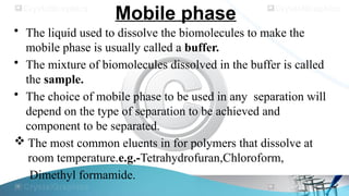 Mobile phase
• The liquid used to dissolve the biomolecules to make the
mobile phase is usually called a buffer.
• The mixture of biomolecules dissolved in the buffer is called
the sample.
• The choice of mobile phase to be used in any separation will
depend on the type of separation to be achieved and
component to be separated.
 The most common eluents in for polymers that dissolve at
room temperature.e.g.-Tetrahydrofuran,Chloroform,
Dimethyl formamide.
 