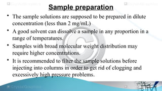 Sample preparation
• The sample solutions are supposed to be prepared in dilute
concentration (less than 2 mg/mL)
• A good solvent can dissolve a sample in any proportion in a
range of temperatures.
• Samples with broad molecular weight distribution may
require higher concentrations.
• It is recommended to filter the sample solutions before
injecting into columns in order to get rid of clogging and
excessively high pressure problems.
 