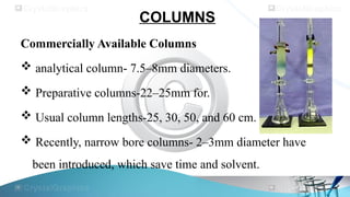 COLUMNS
Commercially Available Columns
 analytical column- 7.5–8mm diameters.
 Preparative columns-22–25mm for.
 Usual column lengths-25, 30, 50, and 60 cm.
 Recently, narrow bore columns- 2–3mm diameter have
been introduced, which save time and solvent.
 
