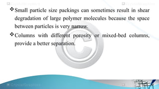 Small particle size packings can sometimes result in shear
degradation of large polymer molecules because the space
between particles is very narrow.
Columns with different porosity or mixed-bed columns,
provide a better separation.
 