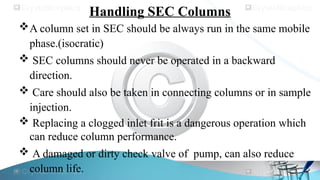 Handling SEC Columns
A column set in SEC should be always run in the same mobile
phase.(isocratic)
 SEC columns should never be operated in a backward
direction.
 Care should also be taken in connecting columns or in sample
injection.
 Replacing a clogged inlet frit is a dangerous operation which
can reduce column performance.
 A damaged or dirty check valve of pump, can also reduce
column life.
 