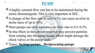 PUMP
A highly constant flow rate has to be maintained during the
entire chromatogram. This is very important in SEC.
A change of the flow rate of only 0.1% can cause an error in
molar mass of up to 10%.
Most pumps can only reproduce the flow rate to 0.2–0.3%.
In-line filters in the solvent reservoir may prevent particles
from coming into the pump heads, which might damage the
check valves or the pump seals.
 Types-)Syringe pumps, Reciprocating pumps
 