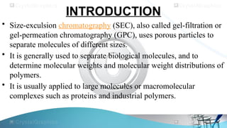 INTRODUCTION
• Size-exculsion chromatography (SEC), also called gel-filtration or
gel-permeation chromatography (GPC), uses porous particles to
separate molecules of different sizes.
• It is generally used to separate biological molecules, and to
determine molecular weights and molecular weight distributions of
polymers.
• It is usually applied to large molecules or macromolecular
complexes such as proteins and industrial polymers.
 
