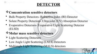 DETECTOR
Concentration sensitive detectors
• Bulk Property Detectors- Refractive Index (RI) Detector
• Solute Property Detectors- Ultraviolet (UV) Absorption Detector
• Evaporative Detectors- Evaporative Light Scattering Detector
(ELSD)
Molar mass sensitive detectors
 Light Scattering Detectors
• Low Angle Light Scattering (LALS) Detectors
• Multiangle Light Scattering (MALS) detectors
 