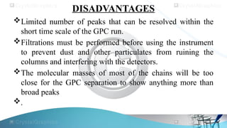 DISADVANTAGES
Limited number of peaks that can be resolved within the
short time scale of the GPC run.
Filtrations must be performed before using the instrument
to prevent dust and other particulates from ruining the
columns and interfering with the detectors.
The molecular masses of most of the chains will be too
close for the GPC separation to show anything more than
broad peaks
.
 