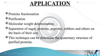 APPLICATION
Proteins fractionation
Purification
Molecular weight determination.
Separation of sugar, proteins, peptides, rubbers and others on
the basis of their size.
This technique can be determine the quaternary structure of
purified proteins.
 
