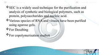 SEC is a widely used technique for the purification and
analysis of synthetic and biological polymers, such as
protein, polysaccharides and nucleic acid.
Various species of RNA and viruses have been purified
using agarose gels.
For Desalting
For copolymerisation studies
 