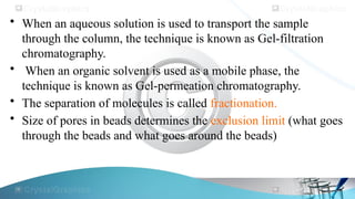 • When an aqueous solution is used to transport the sample
through the column, the technique is known as Gel-filtration
chromatography.
• When an organic solvent is used as a mobile phase, the
technique is known as Gel-permeation chromatography.
• The separation of molecules is called fractionation.
• Size of pores in beads determines the exclusion limit (what goes
through the beads and what goes around the beads)
 