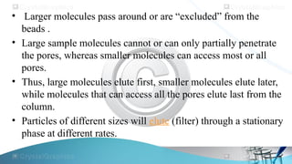• Larger molecules pass around or are “excluded” from the
beads .
• Large sample molecules cannot or can only partially penetrate
the pores, whereas smaller molecules can access most or all
pores.
• Thus, large molecules elute first, smaller molecules elute later,
while molecules that can access all the pores elute last from the
column.
• Particles of different sizes will elute (filter) through a stationary
phase at different rates.
 