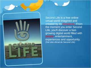 Second Life is a free online virtual world imagined and created by its  Residents.  From the moment you enter Second Life, you'll discover a fast-growing digital world filled with  people , entertainment, experiences and opportunity.  (Del sitio oficial de Second Life) 