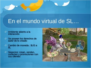En el mundo virtual de SL… Ambiente abierto a la interacción Se poseen los derechos de autor de lo creado Cambio de moneda : $US a $L Negocios: crean, venden, conectan y promocionan con sus clientes 