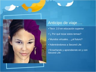 Anticipo de viaje…. Tecn. 2.0 en educación superior ¿ Por qué tocar estos temas? Mundos virtuales….¿el futuro? Adentrándonos a Second Life Enseñando y aprendiendo en y con Second Life 
