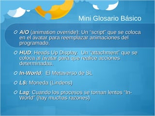 Mini Glosario Básico A/O  (animation override): Un “script” que se coloca en el ávatar para reemplazar animaciones del programado. HUD : Heads Up Display.  Un “attachment” que se coloca al ávatar para que realice acciones determinadas. In-World :  El Metaverso de SL L$:  Moneda (Lindens) Lag : Cuando los procesos se tornan lentos “In-World” (hay muchas razones) 