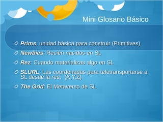 Mini Glosario Básico Prims : unidad básica para construir (Primitives) Newbies : Recién nacidos en SL Rez : Cuando materializas algo en SL SLURL : Las coordenadas para teletransportarse a SL desde la red.  (X,Y,Z) The Grid : El Metaverso de SL 
