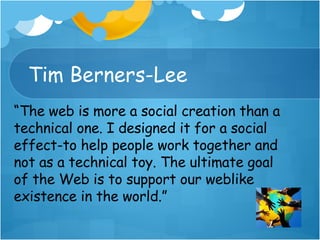 Tim Berners-Lee “ The web is more a social creation than a technical one. I designed it for a social effect-to help people work together and not as a technical toy. The ultimate goal of the Web is to support our weblike  existence in the world.” 