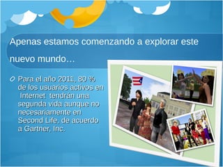 Apenas estamos comenzando a explorar este nuevo mundo… Para el año 2011, 80 % de los usuarios activos en  Internet  tendrán una segunda vida aunque no necesariamente en Second Life, de acuerdo a Gartner, Inc. 