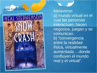 Metaverso  a) mundo virtual en el cual las personas interactuan, hacen negocios, juegan y se comunican.  b) “convergencia entre la realidad física, virtualmente aumentada….donde confluyen el mundo real y el virtual”. Snow Crash (1992) 