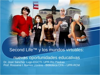 Second Life™ y los mundos virtuales: nuevas oportunidades educativas Dr. José Sánchez Lugo-EGCTI- UPR-Rio Piedras Prof. Rossana I. Barrios Lloréns - Biblioteca CFA – UPR-RCM 