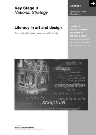 Guidance
Key Stage 3
                                     Curriculum and
National Strategy                    Standards




                                     Heads of
Literacy in art and design           art and design
For school-based use or self-study   Teachers of
                                     art and design
                                     Status: Recommended
                                     Date of issue: 04-2004
                                     Ref: DfES 0255-2004 CD
 