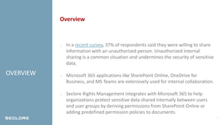 2
OVERVIEW
Overview
• In a recent survey, 37% of respondents said they were willing to share
information with an unauthorized person. Unauthorized internal
sharing is a common situation and undermines the security of sensitive
data.
• Microsoft 365 applications like SharePoint Online, OneDrive for
Business, and MS Teams are extensively used for internal collaboration.
• Seclore Rights Management integrates with Microsoft 365 to help
organizations protect sensitive data shared internally between users
and user groups by deriving permissions from SharePoint Online or
adding predefined permission policies to documents.
 