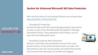 5
SECLORE FOR
MICROSOFT 365
Seclore for Enhanced Microsoft 365 Data Protection
Here are five areas of risk and how Seclore can enhance your
data protection in Microsoft 365.
• Complete IP Protection
Seclore for Microsoft 365 automatically protects documents
as soon as they enter the Microsoft 365 platform through
SharePoint Online. Once protected, the IP data is secure
even from the Microsoft cloud.
• Complete Customer Data Protection
Seclore’s automatic data protection ensures only users
granted access to the protected documents can open the
documents as per the security policy. All authorized activity
and unauthorized attempts are tracked and logged.
 