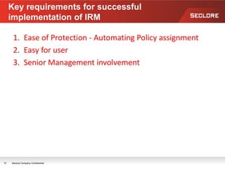 1. Ease of Protection - Automating Policy assignment
2. Easy for user
3. Senior Management involvement
Key requirements for successful
implementation of IRM
12 Seclore Company Confidential
 
