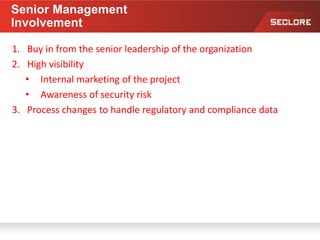 Senior Management
Involvement
1. Buy in from the senior leadership of the organization
2. High visibility
• Internal marketing of the project
• Awareness of security risk
3. Process changes to handle regulatory and compliance data
 