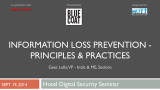 In association with Presented by Supported by 
INFORMATION LOSS PREVENTION - 
PRINCIPLES & PRACTICES 
Geet Lulla, VP - India & ME, Seclore 
SEPT 19, 2014 Hotel Digital Security Seminar 
 