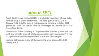 About SECL
South Eastern coal limited (SECL) is a subsidiary company of coal India
limited (CIL), a public sector unit. The head quarter of SECL is at
Bilaspur(CG). It is the largest coal producing company in India. SECL
produced 131 M.T of coal in 2013-14. The target for the year 2014-15 is
136 million tonnes
The mission of the company is ‘To produce the planned quantity of coal
with due consideration of safety, conservation and environment” It has
12 operational administrative areas in M.P and Chhattisghar.
Jamuna kotma area is one of the operating area, situated in distt
Anuppur M.P
 