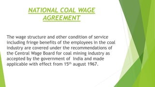 NATIONAL COAL WAGE
AGREEMENT
The wage structure and other condition of service
including fringe benefits of the employees in the coal
industry are covered under the recommendations of
the Central Wage Board for coal mining industry as
accepted by the government of India and made
applicable with effect from 15th august 1967.
 