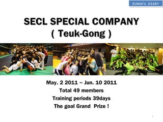 EUNAH’s DIARYEUNAH’s DIARY
SECL SPECIAL COMPANYSECL SPECIAL COMPANY
( Teuk-Gong )( Teuk-Gong )
May. 2 2011 ~ Jun. 10 2011
Total 49 members
Training periods 39days
The goal Grand Prize !
1
 