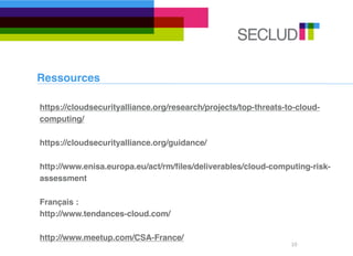 Ressources

https://cloudsecurityalliance.org/research/projects/top-threats-to-cloud-
computing/

https://cloudsecurityalliance.org/guidance/

http://www.enisa.europa.eu/act/rm/ﬁles/deliverables/cloud-computing-risk-
assessment

Français :
http://www.tendances-cloud.com/

http://www.meetup.com/CSA-France/
                                                                 10
 