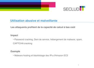 Utilisation abusive et malveillante

Les attaquants proﬁtent de la capacité de calcul à bas coût


Impact
  • Password cracking, Deni de service, hébergement de malware, spam,
  CAPTCHA cracking


Exemple
  • Malware hosting et blacklistage des IPs dʼAmazon EC2



                                                                3
 