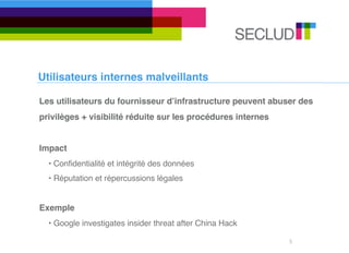 Utilisateurs internes malveillants

Les utilisateurs du fournisseur dʼinfrastructure peuvent abuser des
privilèges + visibilité réduite sur les procédures internes


Impact
  • Conﬁdentialité et intégrité des données
  • Réputation et répercussions légales


Exemple
  • Google investigates insider threat after China Hack

                                                              5
 