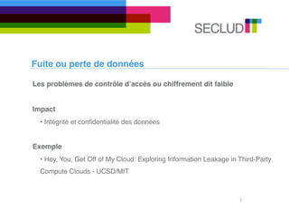 Fuite ou perte de données

Les problèmes de contrôle dʼaccès ou chiffrement dit faible


Impact
  • Intégrité et conﬁdentialité des données


Exemple
  • Hey, You, Get Off of My Cloud: Exploring Information Leakage in Third-Party
  Compute Clouds - UCSD/MIT



                                                                    7
 