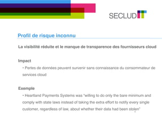 Proﬁl de risque inconnu

La visibilité réduite et le manque de transparence des fournisseurs cloud


Impact
  • Pertes de données peuvent survenir sans connaissance du consommateur de
  services cloud


Exemple
  • Heartland Payments Systems was “willing to do only the bare minimum and
  comply with state laws instead of taking the extra effort to notify every single
  customer, regardless of law, about whether their data had been stolen”
                                                                        9
 