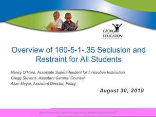 Overview of 160-5-1-.35 Seclusion and
      Restraint for All Students
Nancy O’Hara, Associate Superintendent for Innovative Instruction
Gregg Stevens, Assistant General Counsel
Allan Meyer, Assistant Director, Policy
                                                             August 30, 2010



               “We will lead the nation in improving student achievement.”
 