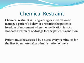 Chemical Restraint
Chemical restraint is using a drug or medication to
manage a patient's behavior or restrict the patient's
freedom of movement when the medication is not a
standard treatment or dosage for the patient's condition.
Patient must be assessed by a nurse every 15 minutes for
the first 60 minutes after administration of meds.
 