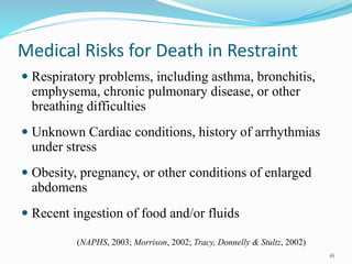 Medical Risks for Death in Restraint
 Respiratory problems, including asthma, bronchitis,
emphysema, chronic pulmonary disease, or other
breathing difficulties
 Unknown Cardiac conditions, history of arrhythmias
under stress
 Obesity, pregnancy, or other conditions of enlarged
abdomens
 Recent ingestion of food and/or fluids
16
(NAPHS, 2003; Morrison, 2002; Tracy, Donnelly & Stultz, 2002)
 