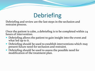 Debriefing
Debriefing and review are the last steps in the seclusion and
restraint process.
Once the patient is calm, a debriefing is to be completed within 24
hours of intervention.
 Debriefing allows the patient to gain insight into the event and
what led up to it.
 Debriefing should be used to establish interventions which may
present future need for seclusion and restraint.
 Debriefing should be used to assess the possible need for
modification of the treatment plan.
 