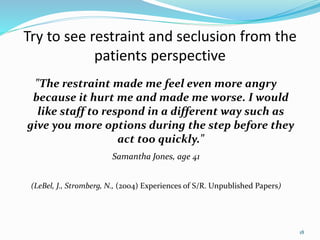 Try to see restraint and seclusion from the
patients perspective
"The restraint made me feel even more angry
because it hurt me and made me worse. I would
like staff to respond in a different way such as
give you more options during the step before they
act too quickly."
Samantha Jones, age 41
(LeBel, J., Stromberg, N., (2004) Experiences of S/R. Unpublished Papers)
18
 